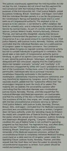 The justices unanimously agreed that the Anti-Injunction Act did not bar the suit. Congress did not intend that the payment for non-compliance with the Individual Mandate be a tax for purposes of the Anti-Injunction Act. Chief Justice Roberts, joined by Justices Ginsburg, Breyer, Sotomayor, and Kagan, concluded that the Individual Mandate penalty is a tax for the purposes of the Constitution's Taxing and Spending Clause and is a valid exercise of Congressional authority. The payment is not so severe as to be coercive, is not limited to willful violations like fines for unlawful acts, and is collected by the Internal Revenue Service by normal means. As part of a jointly written dissenting opinion, Justices Antonin Scalia, Anthony Kennedy, Clarence Thomas, and Samuel Alito disagreed, arguing that because Congress characterized the payment as a penalty, to instead characterize it as a tax would amount to rewriting the Act. Chief Justice Roberts, with Justices Scalia, Kennedy, Thomas, and Alito, concluded that the Individual Mandate was not a valid exercise of Congress' power to regulate commerce. The Commerce Clause allows Congress to regulate existing commercial activity, but not to compel individuals to participate in commerce. This would open a new realm of Congressional authority. Justice Ginsburg, as part of an opinion concurring in part and dissenting in part, joined by Justices Breyer, Sotomayor, and Kagan disagreed with this conclusion, arguing that the Chief Justice's distinction between economic "activity" and "Inactivity" is ill-defined and unsupported by either the Court's precedents or the text of the Constitution. Furthermore, even if the distinction were permissible, individuals who fail to purchase insurance nonetheless frequently participate in the healthcare marketplace, substantially impacting healthcare commerce, and may therefore be regulated by Congress. Justice Thomas, in a separate dissent, added that the "substantial effects test" has encouraged Congress to push the limits of its power. The majority did not address the serverability question after concluding that the Individual Mandate was constitutional. Justices Scalia, Kennedy, Thomas, and Alito argued that the Individual Mandate and Medicaid expansion are inserverable, and that the entirety of the ACA is therefore unconstitutional. The provisions of the Act, they argue, are "closely interrelated," with the two unconstitutional provisions serving as "pillars." Chief Justice Roberts, with Justices Scalia, Kennedy, Thomas, Breyer, Alito, and Kagan, concluded that the Medicaid expansion provisions was unconstitutionally coercive as written. Congress does not have authority under the Spending Clause to threaten the states with complete loss of Federal funding of Medicaid, if the states refuse to comply with the expansion. Justices Ginsburg and Sotomayor disagreed, arguing, "Congress' authority to condition the use of federal funds is not confined to spending programs as first launched. The legislature may, and often does, amend the law." Chief Justice Roberts, joined by Justices Ginsburg, Breyer, Sotomayor, and Kagan, concluded that the remainder of the Medicaid expansion provision, without the unconstitutional threat to completely withdraw Medicaid funding, could stand as a valid exercise of Congress' power under the Spending Clause. Justices Scalia, Kennedy, Thomas, and Alito argued that the Court does not have the power to remedy the unconstitutional expansion as written. Such power should be vested exclusively in Congress.