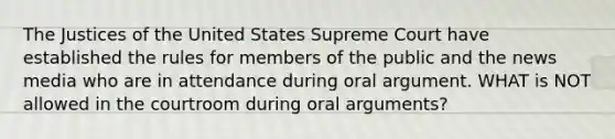 The Justices of the United States Supreme Court have established the rules for members of the public and the news media who are in attendance during oral argument. WHAT is NOT allowed in the courtroom during oral arguments?