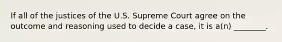 If all of the justices of the U.S. Supreme Court agree on the outcome and reasoning used to decide a case, it is a(n) ________.