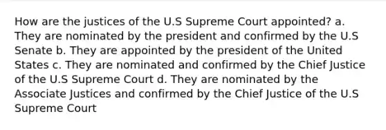 How are the justices of the U.S Supreme Court appointed? a. They are nominated by the president and confirmed by the U.S Senate b. They are appointed by the president of the United States c. They are nominated and confirmed by the Chief Justice of the U.S Supreme Court d. They are nominated by the Associate Justices and confirmed by the Chief Justice of the U.S Supreme Court