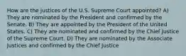 How are the justices of the U.S. Supreme Court appointed? A) They are nominated by the President and confirmed by the Senate. B) They are appointed by the President of the United States. C) They are nominated and confirmed by the Chief Justice of the Supreme Court. D) They are nominated by the Associate Justices and confirmed by the Chief Justice