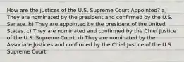 How are the justices of the U.S. Supreme Court Appointed? a) They are nominated by the president and confirmed by the U.S. Senate. b) They are appointed by the president of the United States. c) They are nominated and confirmed by the Chief Justice of the U.S. Supreme Court. d) They are nominated by the Associate Justices and confirmed by the Chief Justice of the U.S. Supreme Court.