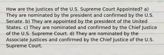 How are the justices of the U.S. Supreme Court Appointed? a) They are nominated by the president and confirmed by the U.S. Senate. b) They are appointed by the president of the United States. c) They are nominated and confirmed by the Chief Justice of the U.S. Supreme Court. d) They are nominated by the Associate Justices and confirmed by the Chief Justice of the U.S. Supreme Court.