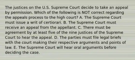 The justices on the U.S. Supreme Court decide to take an appeal by permission. Which of the following is NOT correct regarding the appeals process to the high court? A. The Supreme Court must issue a writ of certiorari. B. The Supreme Court must receive an appeal from the appellant. C. There must be agreement by at least five of the nine justices of the Supreme Court to hear the appeal. D. The parties must file legal briefs with the court making their respective arguments and points of law. E. The Supreme Court will hear oral arguments before deciding the case.