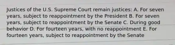 Justices of the U.S. Supreme Court remain justices: A. For seven years, subject to reappointment by the President B. For seven years, subject to reappointment by the Senate C. During good behavior D. For fourteen years, with no reappointment E. For fourteen years, subject to reappointment by the Senate