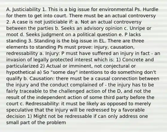 A. Justiciability 1. This is a big issue for environmental Ps. Hurdle for them to get into court. There must be an actual controversy 2. A case is not justiciable if: a. Not an actual controversy between the parties b. Seeks an advisory opinion c. Unripe or moot d. Seeks judgment on a political question e. P lacks standing 3. Standing is the big issue in EL. There are three elements to standing Ps must prove: injury, causation, redressability a. Injury: P must have suffered an injury in fact - an invasion of legally protected interest which is: 1) Concrete and particularized 2) Actual or imminent, not conjectural or hypothetical a) So "some day" intentions to do something don't qualify b. Causation: there must be a causal connection between the injury and the conduct complained of - the injury has to be fairly traceable to the challenged action of the D, and not the result of the independent action of some third party before the court c. Redressability: it must be likely as opposed to merely speculative that the injury will be redressed by a favorable decision 1) Might not be redressable if can only address one small part of the problem