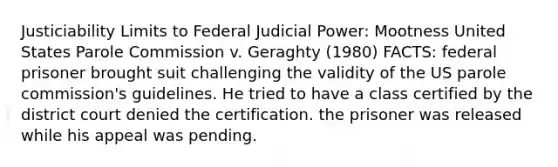 Justiciability Limits to Federal Judicial Power: Mootness United States Parole Commission v. Geraghty (1980) FACTS: federal prisoner brought suit challenging the validity of the US parole commission's guidelines. He tried to have a class certified by the district court denied the certification. the prisoner was released while his appeal was pending.