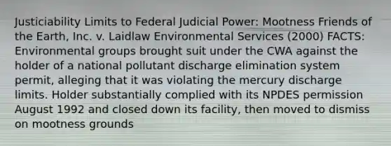 Justiciability Limits to Federal Judicial Power: Mootness Friends of the Earth, Inc. v. Laidlaw Environmental Services (2000) FACTS: Environmental groups brought suit under the CWA against the holder of a national pollutant discharge elimination system permit, alleging that it was violating the mercury discharge limits. Holder substantially complied with its NPDES permission August 1992 and closed down its facility, then moved to dismiss on mootness grounds