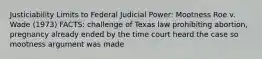 Justiciability Limits to Federal Judicial Power: Mootness Roe v. Wade (1973) FACTS: challenge of Texas law prohibiting abortion, pregnancy already ended by the time court heard the case so mootness argument was made