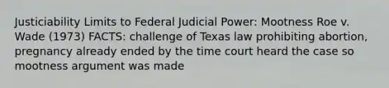 Justiciability Limits to Federal Judicial Power: Mootness Roe v. Wade (1973) FACTS: challenge of Texas law prohibiting abortion, pregnancy already ended by the time court heard the case so mootness argument was made