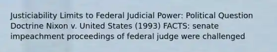 Justiciability Limits to Federal Judicial Power: Political Question Doctrine Nixon v. United States (1993) FACTS: senate impeachment proceedings of federal judge were challenged