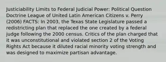 Justiciability Limits to Federal Judicial Power: Political Question Doctrine League of United Latin American Citizens v. Perry (2006) FACTS: In 2003, the Texas State Legislature passed a redistricting plan that replaced the one created by a federal judge following the 2000 census. Critics of the plan charged that it was unconstitutional and violated section 2 of the Voting Rights Act because it diluted racial minority voting strength and was designed to maximize partisan advantage.