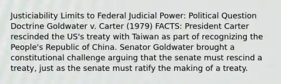 Justiciability Limits to Federal Judicial Power: Political Question Doctrine Goldwater v. Carter (1979) FACTS: President Carter rescinded the US's treaty with Taiwan as part of recognizing the People's Republic of China. Senator Goldwater brought a constitutional challenge arguing that the senate must rescind a treaty, just as the senate must ratify the making of a treaty.