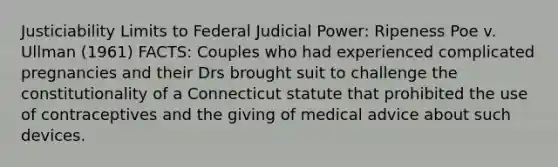 Justiciability Limits to Federal Judicial Power: Ripeness Poe v. Ullman (1961) FACTS: Couples who had experienced complicated pregnancies and their Drs brought suit to challenge the constitutionality of a Connecticut statute that prohibited the use of contraceptives and the giving of medical advice about such devices.