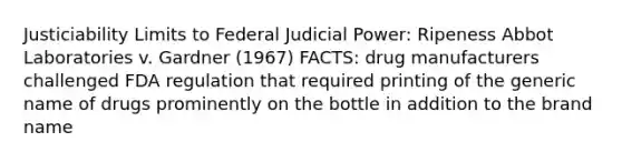 Justiciability Limits to Federal Judicial Power: Ripeness Abbot Laboratories v. Gardner (1967) FACTS: drug manufacturers challenged FDA regulation that required printing of the generic name of drugs prominently on the bottle in addition to the brand name