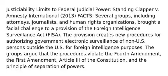 Justiciability Limits to Federal Judicial Power: Standing Clapper v. Amnesty International (2013) FACTS: Several groups, including attorneys, journalists, and human rights organizations, brought a facial challenge to a provision of the Foreign Intelligence Surveillance Act (FISA). The provision creates new procedures for authorizing government electronic surveillance of non-U.S. persons outside the U.S. for foreign intelligence purposes. The groups argue that the procedures violate the Fourth Amendment, the First Amendment, Article III of the Constitution, and the principle of separation of powers.