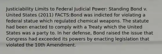 Justiciability Limits to Federal Judicial Power: Standing Bond v. United States (2011) FACTS:Bond was indicted for violating a federal statue which regulated chemical weapons. The statute had been enacted to comply with a Treaty which the United States was a party to. In her defense, Bond raised the issue that Congress had exceeded its powers by enacting legislation that violated the 10th Amendment.