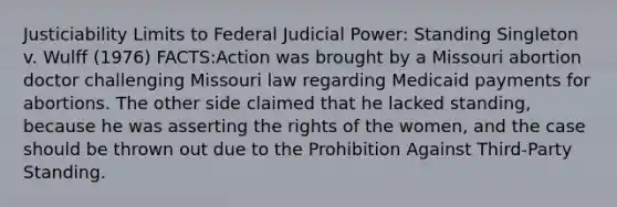 Justiciability Limits to Federal Judicial Power: Standing Singleton v. Wulff (1976) FACTS:Action was brought by a Missouri abortion doctor challenging Missouri law regarding Medicaid payments for abortions. The other side claimed that he lacked standing, because he was asserting the rights of the women, and the case should be thrown out due to the Prohibition Against Third-Party Standing.