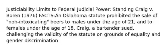 Justiciability Limits to Federal Judicial Power: Standing Craig v. Boren (1976) FACTS:An Oklahoma statute prohibited the sale of "non-intoxicating" beers to males under the age of 21, and to females under the age of 18. Craig, a bartender sued, challenging the validity of the statute on grounds of equality and gender discrimination