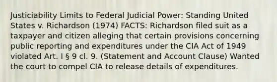 Justiciability Limits to Federal Judicial Power: Standing United States v. Richardson (1974) FACTS: Richardson filed suit as a taxpayer and citizen alleging that certain provisions concerning public reporting and expenditures under the CIA Act of 1949 violated Art. I § 9 cl. 9. (Statement and Account Clause) Wanted the court to compel CIA to release details of expenditures.