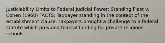 Justiciability Limits to Federal Judicial Power: Standing Flast v. Cohen (1968) FACTS: Taxpayer standing in the context of the establishment clause. Taxpayers brought a challenge to a federal statute which provided federal funding for private religious schools.