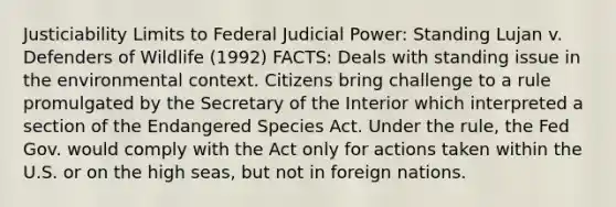 Justiciability Limits to Federal Judicial Power: Standing Lujan v. Defenders of Wildlife (1992) FACTS: Deals with standing issue in the environmental context. Citizens bring challenge to a rule promulgated by the Secretary of the Interior which interpreted a section of the Endangered Species Act. Under the rule, the Fed Gov. would comply with the Act only for actions taken within the U.S. or on the high seas, but not in foreign nations.