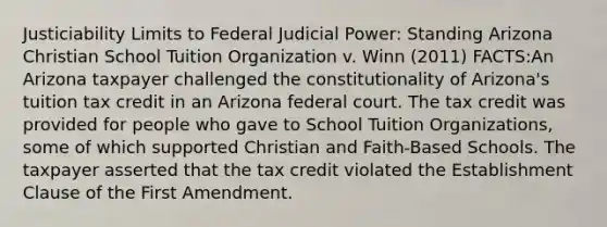 Justiciability Limits to Federal Judicial Power: Standing Arizona Christian School Tuition Organization v. Winn (2011) FACTS:An Arizona taxpayer challenged the constitutionality of Arizona's tuition tax credit in an Arizona federal court. The tax credit was provided for people who gave to School Tuition Organizations, some of which supported Christian and Faith-Based Schools. The taxpayer asserted that the tax credit violated the Establishment Clause of the First Amendment.