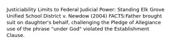 Justiciability Limits to Federal Judicial Power: Standing Elk Grove Unified School District v. Newdow (2004) FACTS:Father brought suit on daughter's behalf, challenging the Pledge of Allegiance use of the phrase "under God" violated the Establishment Clause.