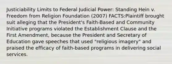 Justiciability Limits to Federal Judicial Power: Standing Hein v. Freedom from Religion Foundation (2007) FACTS:Plaintiff brought suit alleging that the President's Faith-Based and Community Initiative programs violated the Establishment Clause and the First Amendment, because the President and Secretary of Education gave speeches that used "religious imagery" and praised the efficacy of faith-based programs in delivering social services.