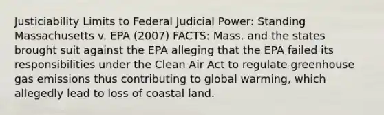 Justiciability Limits to Federal Judicial Power: Standing Massachusetts v. EPA (2007) FACTS: Mass. and the states brought suit against the EPA alleging that the EPA failed its responsibilities under the Clean Air Act to regulate greenhouse gas emissions thus contributing to global warming, which allegedly lead to loss of coastal land.