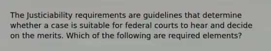 The Justiciability requirements are guidelines that determine whether a case is suitable for federal courts to hear and decide on the merits. Which of the following are required elements?