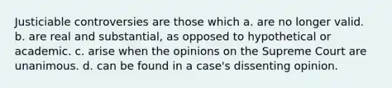 Justiciable controversies are those which a. are no longer valid. b. are real and substantial, as opposed to hypothetical or academic. c. arise when the opinions on the Supreme Court are unanimous. d. can be found in a case's dissenting opinion.