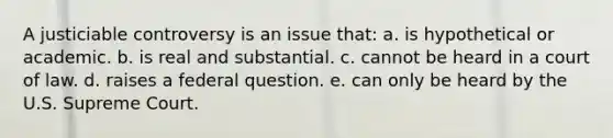 A justiciable controversy is an issue that: a. ​is hypothetical or academic. b. ​is real and substantial. c. ​cannot be heard in a court of law. d. ​raises a federal question. e. ​can only be heard by the U.S. Supreme Court.