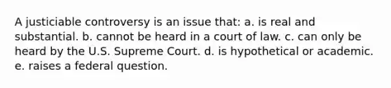 A justiciable controversy is an issue that: a. is real and substantial. b. cannot be heard in a court of law. c. can only be heard by the U.S. Supreme Court. d. is hypothetical or academic. e. raises a federal question.