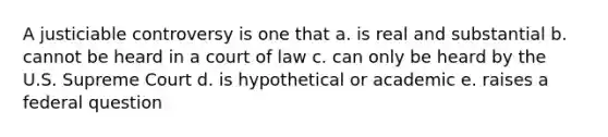 A justiciable controversy is one that a. is real and substantial b. cannot be heard in a court of law c. can only be heard by the U.S. Supreme Court d. is hypothetical or academic e. raises a federal question