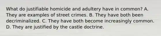 What do justifiable homicide and adultery have in common? A. They are examples of street crimes. B. They have both been decriminalized. C. They have both become increasingly common. D. They are justified by the castle doctrine.