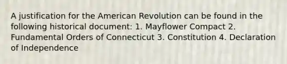 A justification for the American Revolution can be found in the following historical document: 1. Mayflower Compact 2. Fundamental Orders of Connecticut 3. Constitution 4. Declaration of Independence