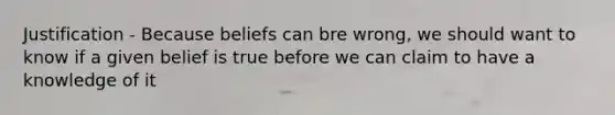 Justification - Because beliefs can bre wrong, we should want to know if a given belief is true before we can claim to have a knowledge of it