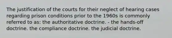 The justification of the courts for their neglect of hearing cases regarding prison conditions prior to the 1960s is commonly referred to as: the authoritative doctrine. - the hands-off doctrine. the compliance doctrine. the judicial doctrine.