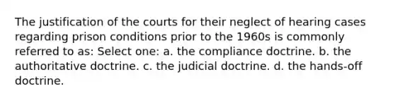 The justification of the courts for their neglect of hearing cases regarding prison conditions prior to the 1960s is commonly referred to as: Select one: a. the compliance doctrine. b. the authoritative doctrine. c. the judicial doctrine. d. the hands-off doctrine.