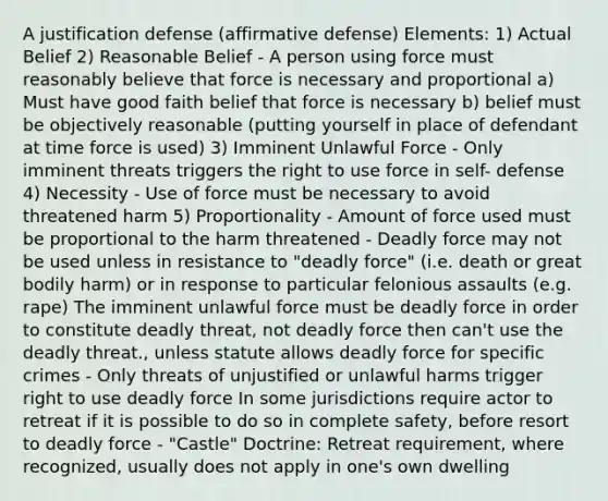 A justification defense (affirmative defense) Elements: 1) Actual Belief 2) Reasonable Belief - A person using force must reasonably believe that force is necessary and proportional a) Must have good faith belief that force is necessary b) belief must be objectively reasonable (putting yourself in place of defendant at time force is used) 3) Imminent Unlawful Force - Only imminent threats triggers the right to use force in self- defense 4) Necessity - Use of force must be necessary to avoid threatened harm 5) Proportionality - Amount of force used must be proportional to the harm threatened - <a href='https://www.questionai.com/knowledge/kDK35iKv1W-deadly-force' class='anchor-knowledge'>deadly force</a> may not be used unless in resistance to "deadly force" (i.e. death or great bodily harm) or in response to particular felonious assaults (e.g. rape) The imminent unlawful force must be deadly force in order to constitute deadly threat, not deadly force then can't use the deadly threat., unless statute allows deadly force for specific crimes - Only threats of unjustified or unlawful harms trigger right to use deadly force In some jurisdictions require actor to retreat if it is possible to do so in complete safety, before resort to deadly force - "Castle" Doctrine: Retreat requirement, where recognized, usually does not apply in one's own dwelling