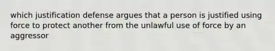 which justification defense argues that a person is justified using force to protect another from the unlawful use of force by an aggressor