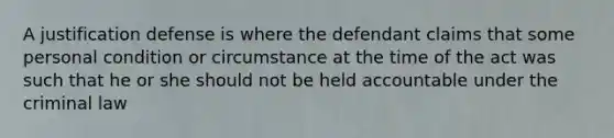 A justification defense is where the defendant claims that some personal condition or circumstance at the time of the act was such that he or she should not be held accountable under the criminal law