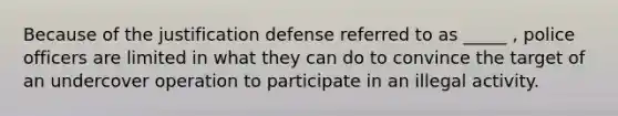 Because of the justification defense referred to as _____ , police officers are limited in what they can do to convince the target of an undercover operation to participate in an illegal activity.​