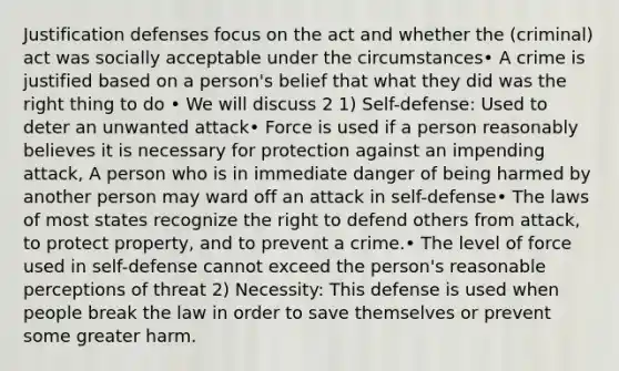 Justification defenses focus on the act and whether the (criminal) act was socially acceptable under the circumstances• A crime is justified based on a person's belief that what they did was the right thing to do • We will discuss 2 1) Self-defense: Used to deter an unwanted attack• Force is used if a person reasonably believes it is necessary for protection against an impending attack, A person who is in immediate danger of being harmed by another person may ward off an attack in self-defense• The laws of most states recognize the right to defend others from attack, to protect property, and to prevent a crime.• The level of force used in self-defense cannot exceed the person's reasonable perceptions of threat 2) Necessity: This defense is used when people break the law in order to save themselves or prevent some greater harm.