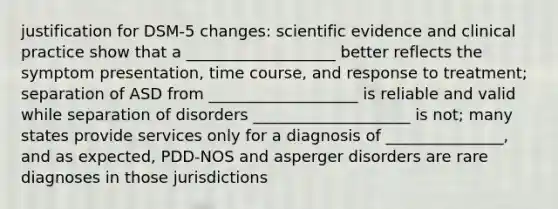 justification for DSM-5 changes: scientific evidence and clinical practice show that a ___________________ better reflects the symptom presentation, time course, and response to treatment; separation of ASD from ___________________ is reliable and valid while separation of disorders ____________________ is not; many states provide services only for a diagnosis of _______________, and as expected, PDD-NOS and asperger disorders are rare diagnoses in those jurisdictions