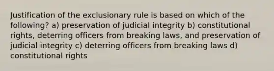 Justification of the exclusionary rule is based on which of the following? a) preservation of judicial integrity b) constitutional rights, deterring officers from breaking laws, and preservation of judicial integrity c) deterring officers from breaking laws d) constitutional rights