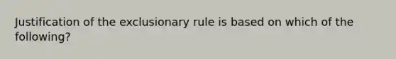 Justification of the exclusionary rule is based on which of the following?