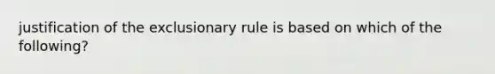 justification of the exclusionary rule is based on which of the following?