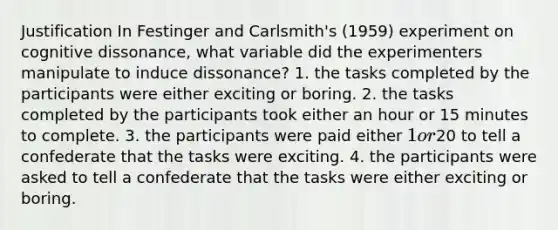 Justification In Festinger and Carlsmith's (1959) experiment on cognitive dissonance, what variable did the experimenters manipulate to induce dissonance? 1. the tasks completed by the participants were either exciting or boring. 2. the tasks completed by the participants took either an hour or 15 minutes to complete. 3. the participants were paid either 1 or20 to tell a confederate that the tasks were exciting. 4. the participants were asked to tell a confederate that the tasks were either exciting or boring.